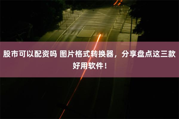 股市可以配资吗 图片格式转换器，分享盘点这三款好用软件！