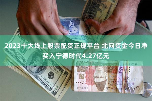 2023十大线上股票配资正规平台 北向资金今日净买入宁德时代4.27亿元