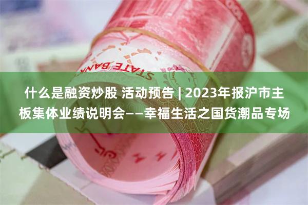 什么是融资炒股 活动预告 | 2023年报沪市主板集体业绩说明会——幸福生活之国货潮品专场