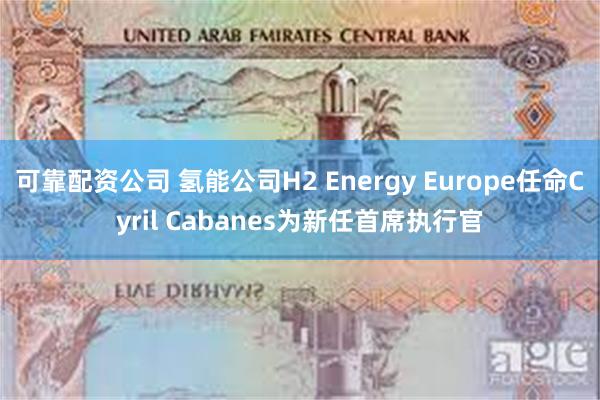 可靠配资公司 氢能公司H2 Energy Europe任命Cyril Cabanes为新任首席执行官