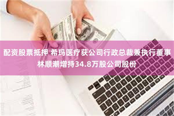 配资股票抵押 希玛医疗获公司行政总裁兼执行董事林顺潮增持34.8万股公司股份