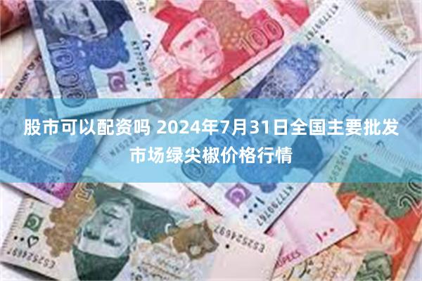 股市可以配资吗 2024年7月31日全国主要批发市场绿尖椒价格行情